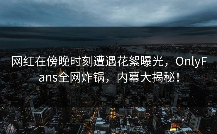 网红在傍晚时刻遭遇花絮曝光，OnlyFans全网炸锅，内幕大揭秘！