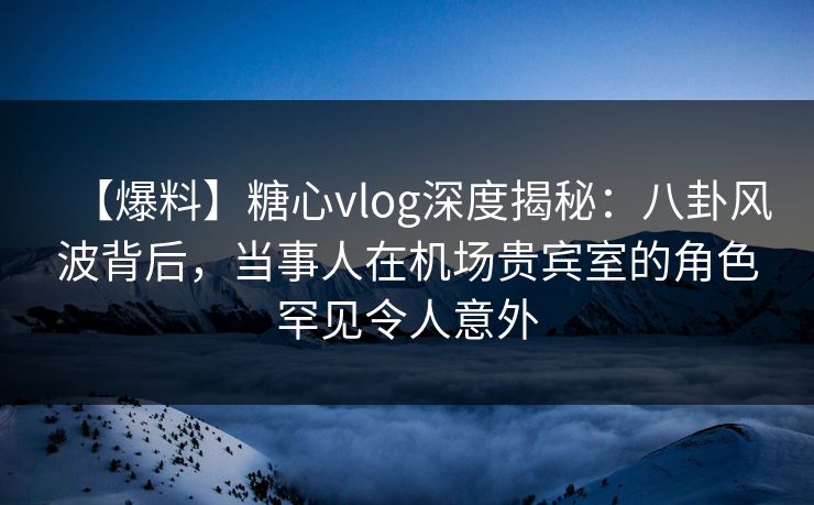 【爆料】糖心vlog深度揭秘：八卦风波背后，当事人在机场贵宾室的角色罕见令人意外