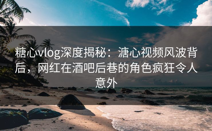 糖心vlog深度揭秘：溏心视频风波背后，网红在酒吧后巷的角色疯狂令人意外