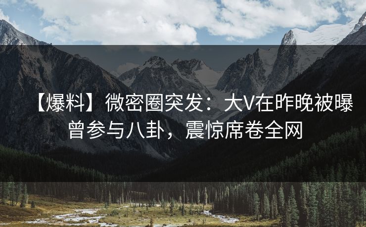 【爆料】微密圈突发：大V在昨晚被曝曾参与八卦，震惊席卷全网