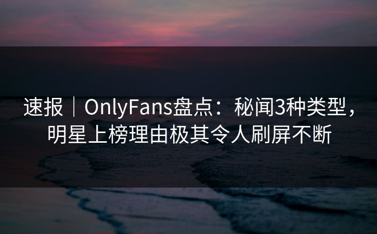 速报｜OnlyFans盘点：秘闻3种类型，明星上榜理由极其令人刷屏不断