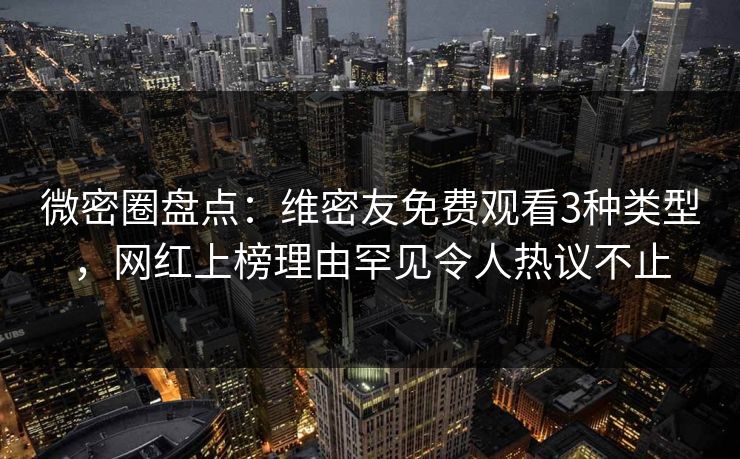 微密圈盘点：维密友免费观看3种类型，网红上榜理由罕见令人热议不止