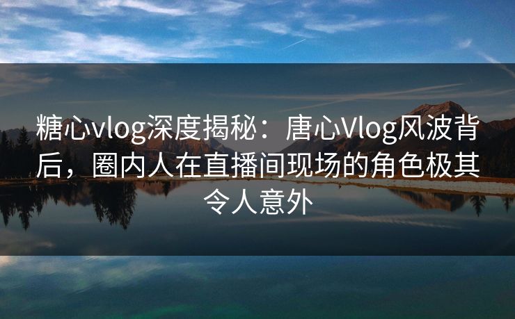 糖心vlog深度揭秘：唐心Vlog风波背后，圈内人在直播间现场的角色极其令人意外