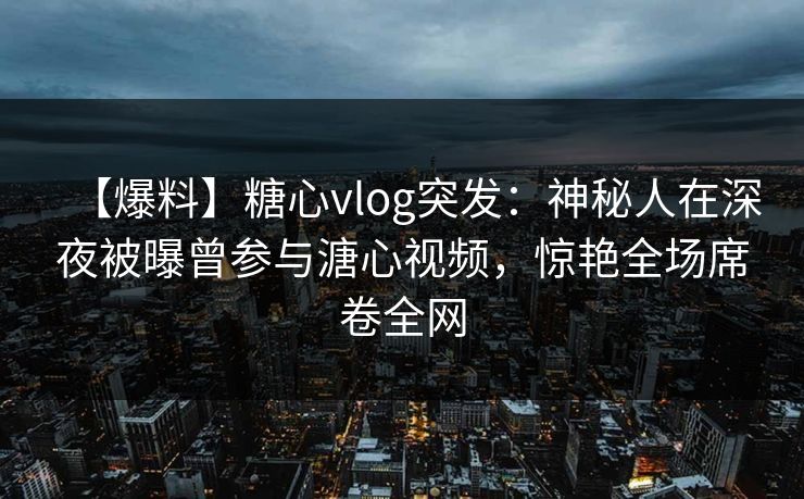 【爆料】糖心vlog突发：神秘人在深夜被曝曾参与溏心视频，惊艳全场席卷全网