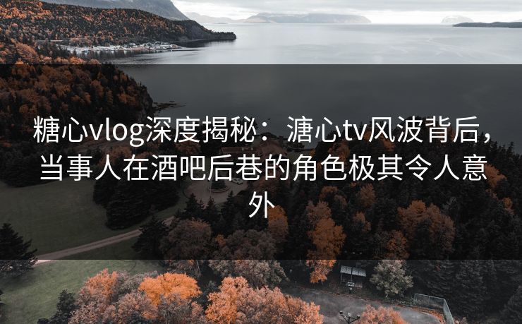 糖心vlog深度揭秘：溏心tv风波背后，当事人在酒吧后巷的角色极其令人意外
