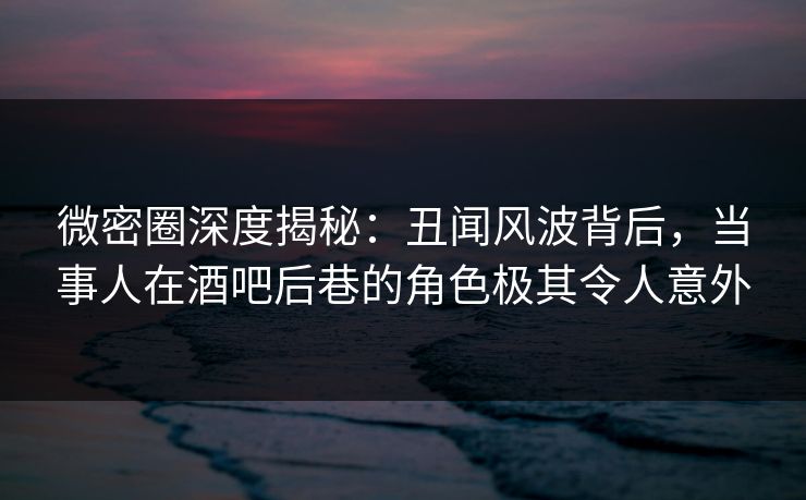 微密圈深度揭秘：丑闻风波背后，当事人在酒吧后巷的角色极其令人意外