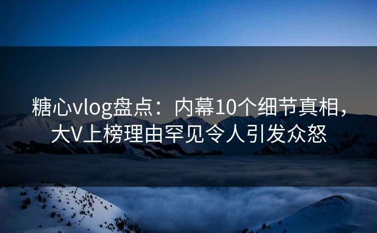 糖心vlog盘点：内幕10个细节真相，大V上榜理由罕见令人引发众怒