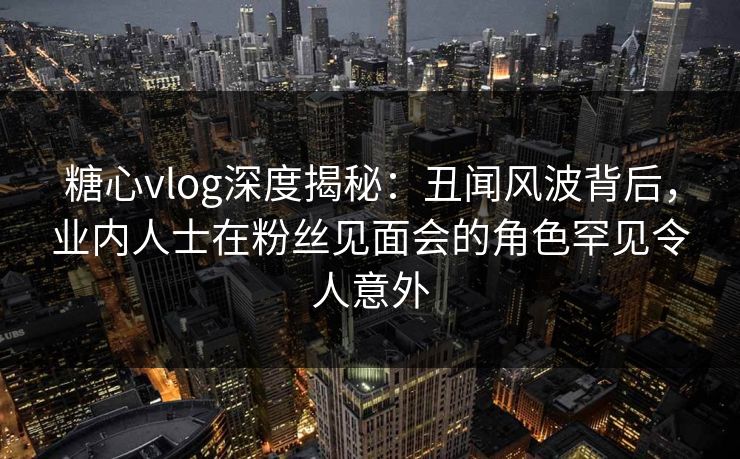 糖心vlog深度揭秘：丑闻风波背后，业内人士在粉丝见面会的角色罕见令人意外
