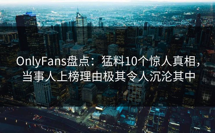 OnlyFans盘点：猛料10个惊人真相，当事人上榜理由极其令人沉沦其中
