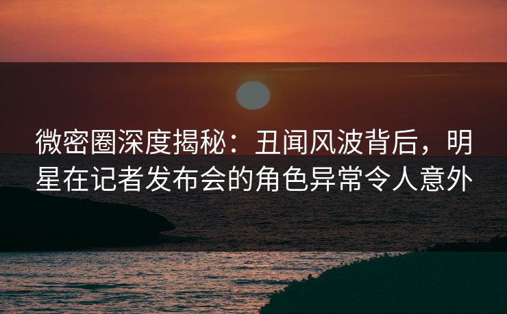 微密圈深度揭秘：丑闻风波背后，明星在记者发布会的角色异常令人意外