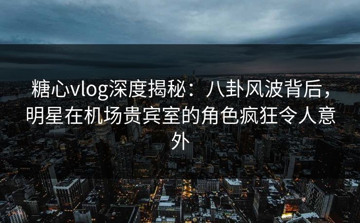 糖心vlog深度揭秘：八卦风波背后，明星在机场贵宾室的角色疯狂令人意外