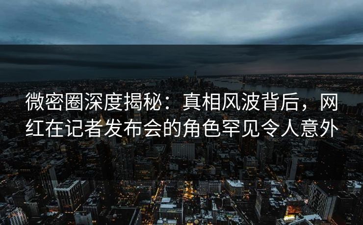 微密圈深度揭秘：真相风波背后，网红在记者发布会的角色罕见令人意外