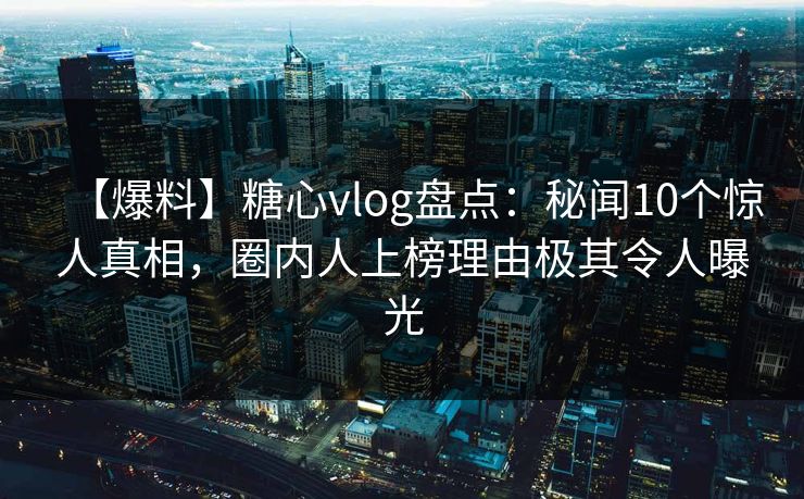 【爆料】糖心vlog盘点：秘闻10个惊人真相，圈内人上榜理由极其令人曝光