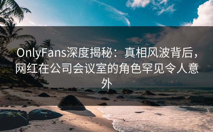 OnlyFans深度揭秘：真相风波背后，网红在公司会议室的角色罕见令人意外