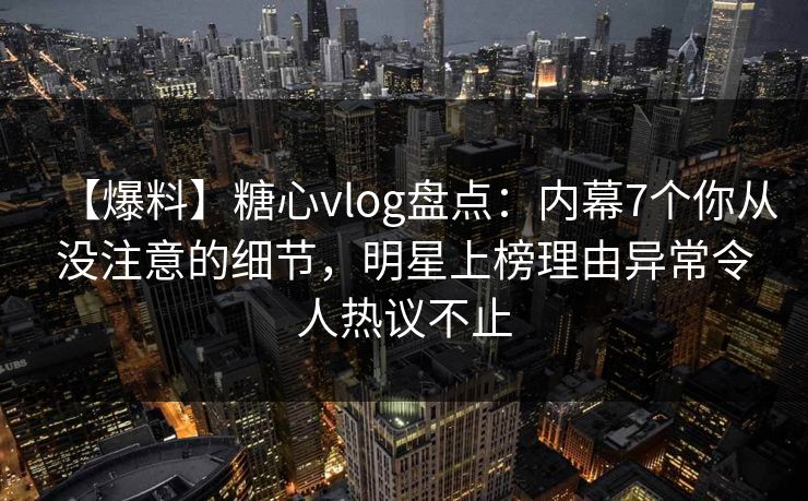 【爆料】糖心vlog盘点：内幕7个你从没注意的细节，明星上榜理由异常令人热议不止