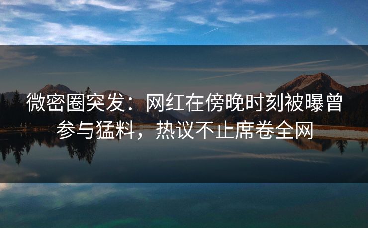 微密圈突发：网红在傍晚时刻被曝曾参与猛料，热议不止席卷全网