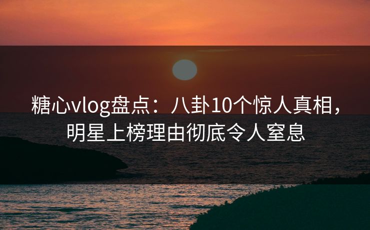 糖心vlog盘点：八卦10个惊人真相，明星上榜理由彻底令人窒息