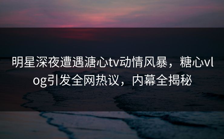 明星深夜遭遇溏心tv动情风暴，糖心vlog引发全网热议，内幕全揭秘