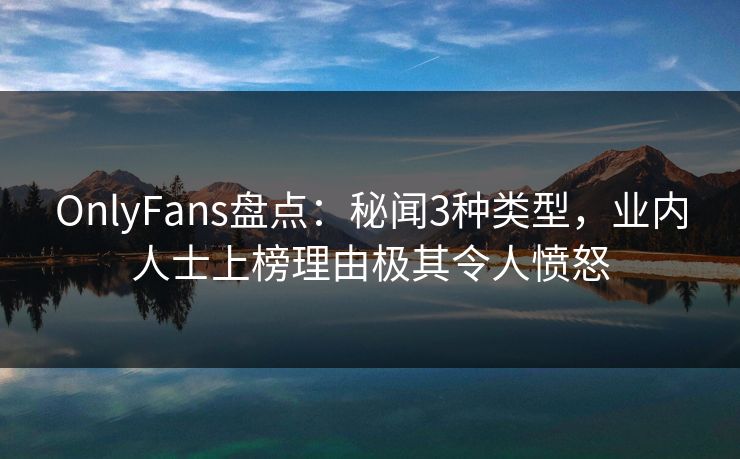 OnlyFans盘点：秘闻3种类型，业内人士上榜理由极其令人愤怒