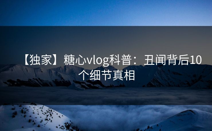 【独家】糖心vlog科普：丑闻背后10个细节真相