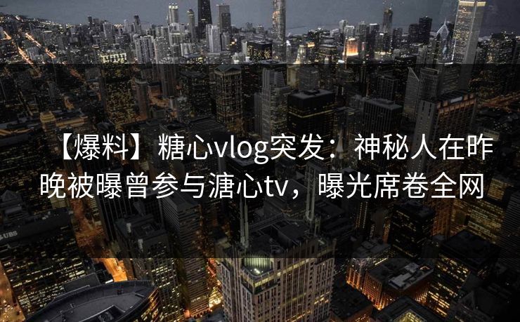 【爆料】糖心vlog突发：神秘人在昨晚被曝曾参与溏心tv，曝光席卷全网