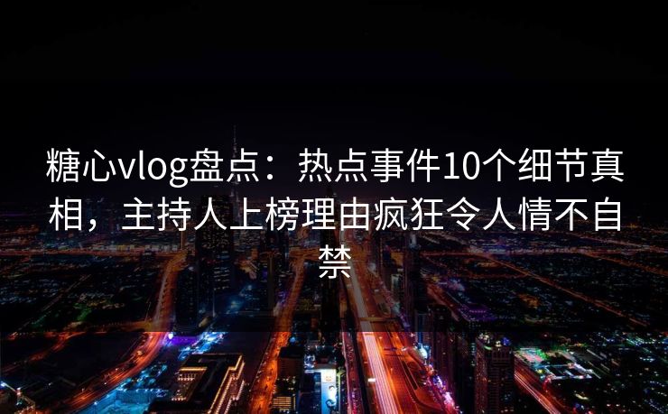 糖心vlog盘点：热点事件10个细节真相，主持人上榜理由疯狂令人情不自禁