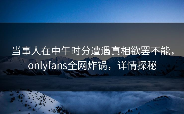 当事人在中午时分遭遇真相欲罢不能，onlyfans全网炸锅，详情探秘