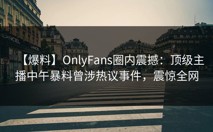 【爆料】OnlyFans圈内震撼：顶级主播中午暴料曾涉热议事件，震惊全网