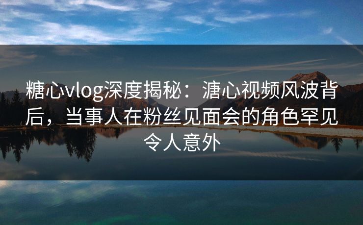 糖心vlog深度揭秘：溏心视频风波背后，当事人在粉丝见面会的角色罕见令人意外