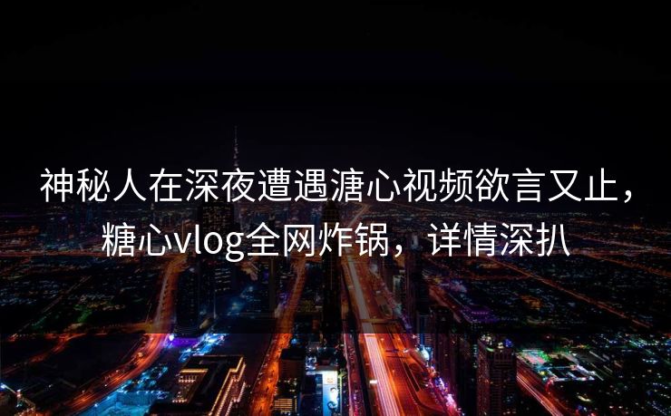 神秘人在深夜遭遇溏心视频欲言又止，糖心vlog全网炸锅，详情深扒
