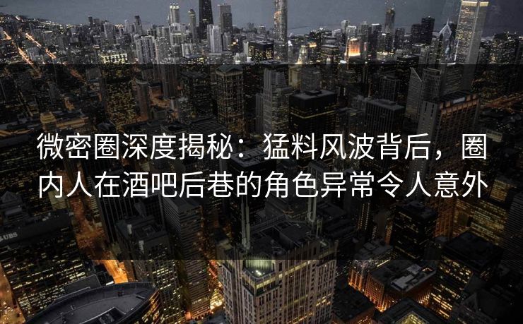 微密圈深度揭秘：猛料风波背后，圈内人在酒吧后巷的角色异常令人意外