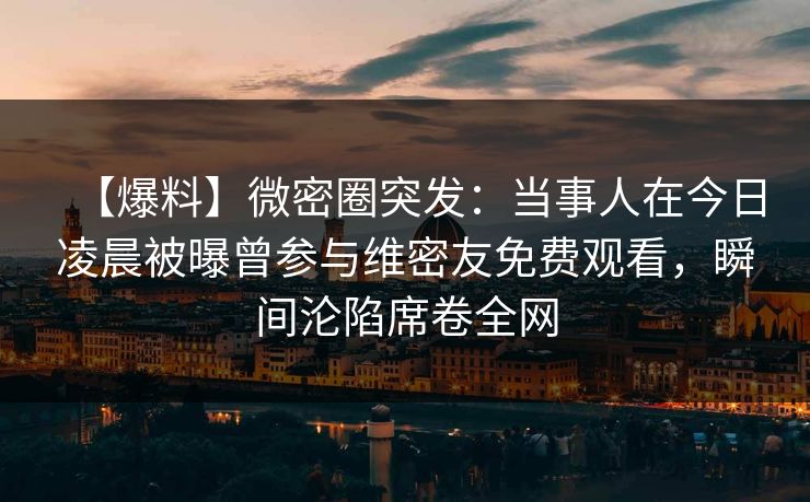 【爆料】微密圈突发：当事人在今日凌晨被曝曾参与维密友免费观看，瞬间沦陷席卷全网