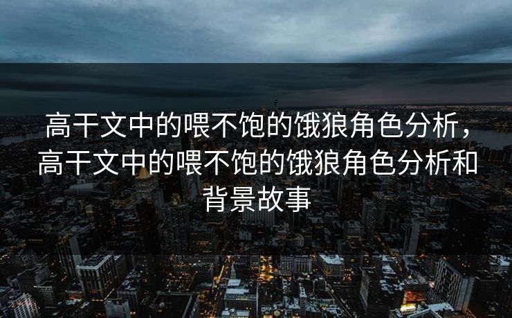 高干文中的喂不饱的饿狼角色分析，高干文中的喂不饱的饿狼角色分析和背景故事
