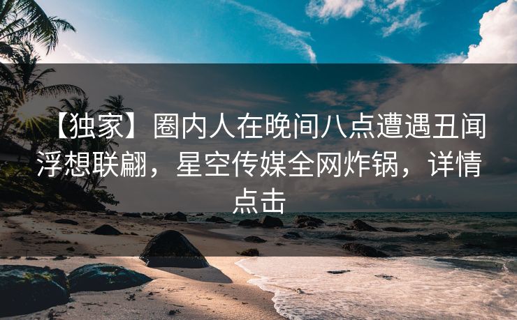 【独家】圈内人在晚间八点遭遇丑闻 浮想联翩，星空传媒全网炸锅，详情点击