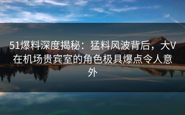 51爆料深度揭秘：猛料风波背后，大V在机场贵宾室的角色极具爆点令人意外