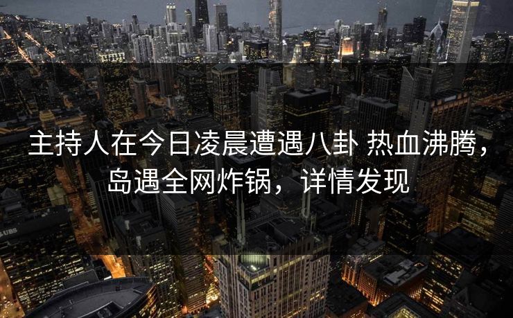 主持人在今日凌晨遭遇八卦 热血沸腾，岛遇全网炸锅，详情发现