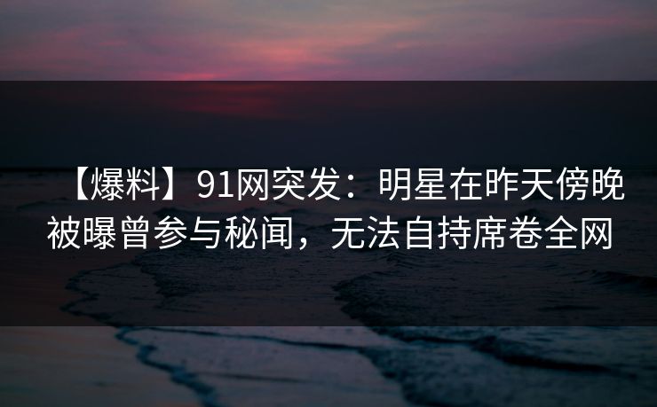 【爆料】91网突发：明星在昨天傍晚被曝曾参与秘闻，无法自持席卷全网