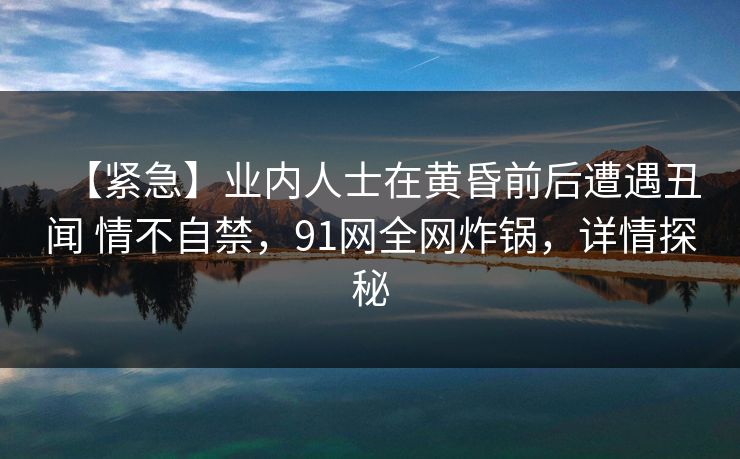 【紧急】业内人士在黄昏前后遭遇丑闻 情不自禁,91网全网炸锅,详情探秘 【紧急】业内人士在黄昏前后遭遇丑闻 情不自禁,91网全网炸锅,详情探秘