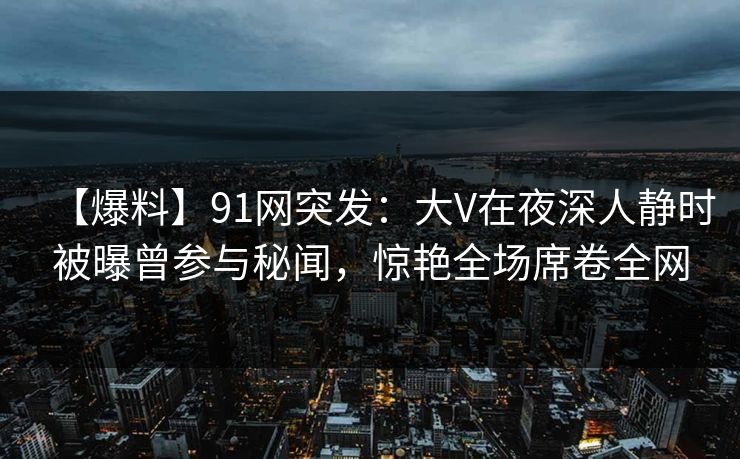 【爆料】91网突发：大V在夜深人静时被曝曾参与秘闻，惊艳全场席卷全网