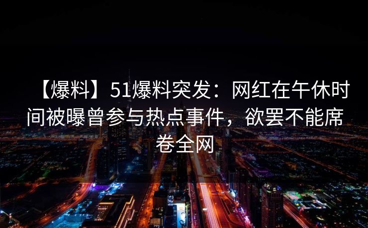 【爆料】51爆料突发：网红在午休时间被曝曾参与热点事件，欲罢不能席卷全网