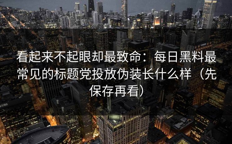 看起来不起眼却最致命：每日黑料最常见的标题党投放伪装长什么样（先保存再看）