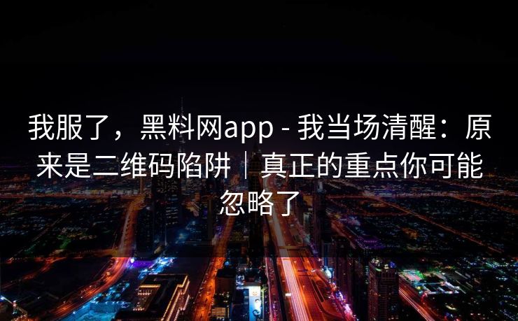 我服了，黑料网app - 我当场清醒：原来是二维码陷阱｜真正的重点你可能忽略了