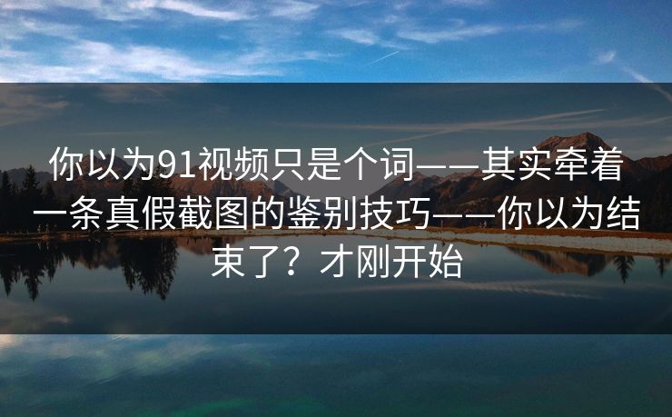 你以为91视频只是个词——其实牵着一条真假截图的鉴别技巧——你以为结束了？才刚开始