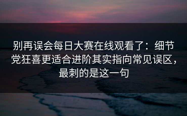 别再误会每日大赛在线观看了：细节党狂喜更适合进阶其实指向常见误区，最刺的是这一句
