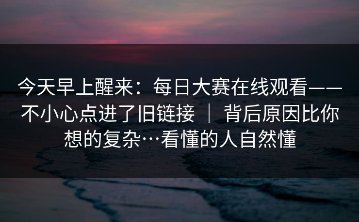 今天早上醒来：每日大赛在线观看——不小心点进了旧链接 ｜ 背后原因比你想的复杂…看懂的人自然懂