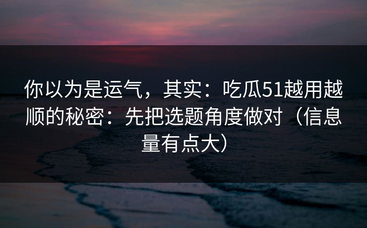 你以为是运气，其实：吃瓜51越用越顺的秘密：先把选题角度做对（信息量有点大）