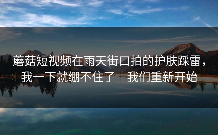 蘑菇短视频在雨天街口拍的护肤踩雷，我一下就绷不住了｜我们重新开始