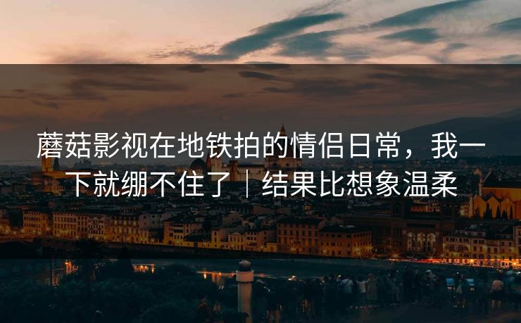 蘑菇影视在地铁拍的情侣日常，我一下就绷不住了｜结果比想象温柔