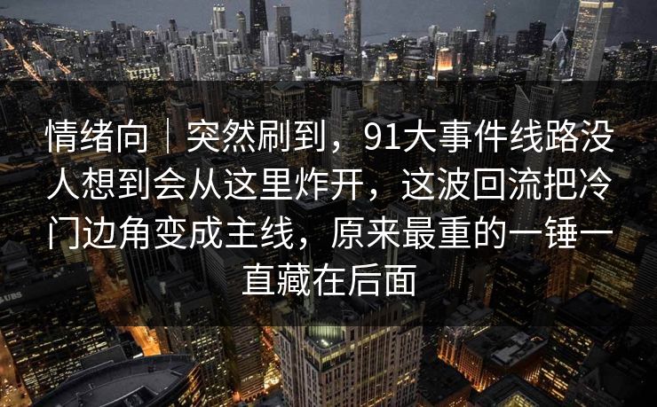 情绪向｜突然刷到，91大事件线路没人想到会从这里炸开，这波回流把冷门边角变成主线，原来最重的一锤一直藏在后面