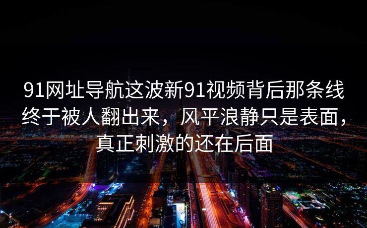 91网址导航这波新91视频背后那条线终于被人翻出来，风平浪静只是表面，真正刺激的还在后面